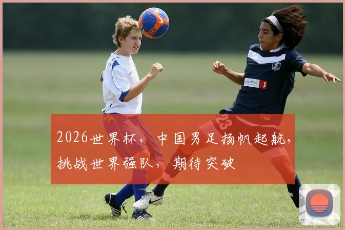 2026世界杯，中国男足扬帆起航，挑战世界强队，期待突破
