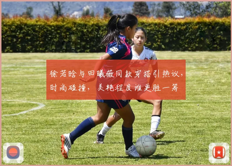 徐若晗与田曦薇同款穿搭引热议，时尚碰撞，美艳程度谁更胜一筹