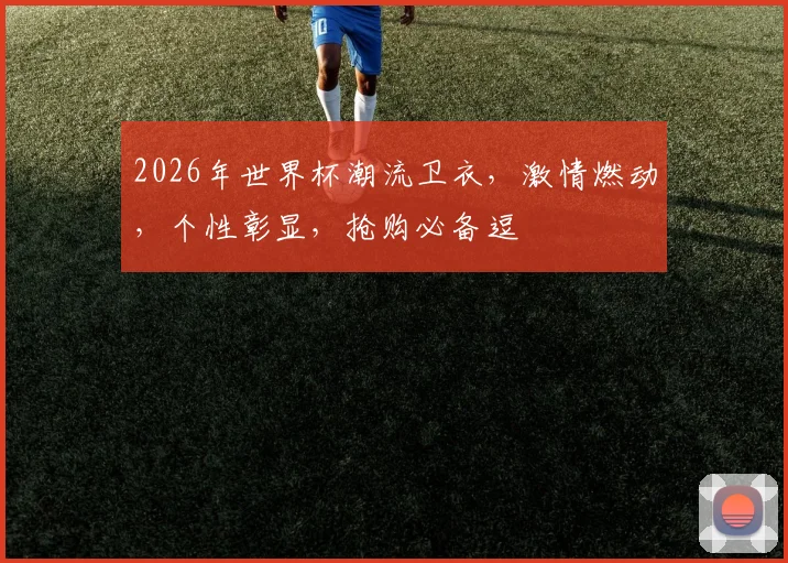 2026年世界杯潮流卫衣，激情燃动，个性彰显，抢购必备逗