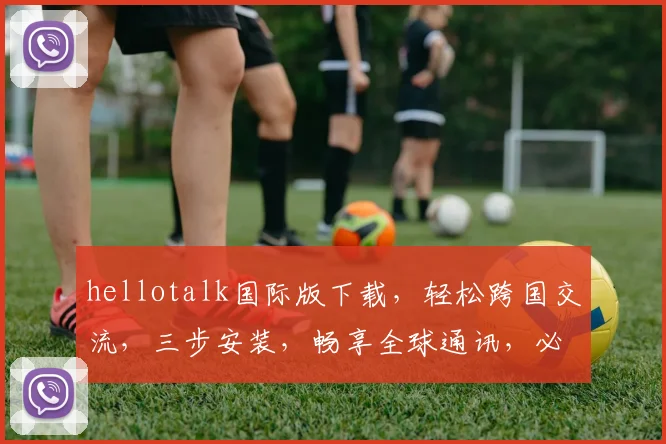 hellotalk国际版下载，轻松跨国交流，三步安装，畅享全球通讯，必备神器