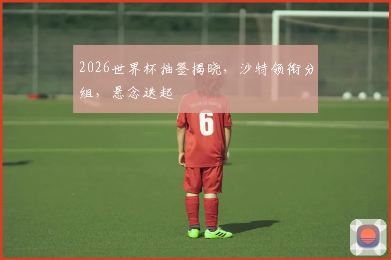 2026世界杯抽签揭晓，沙特领衔分组，悬念迭起