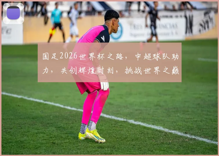 国足2026世界杯之路，中超球队助力，共创辉煌时刻，挑战世界之巅