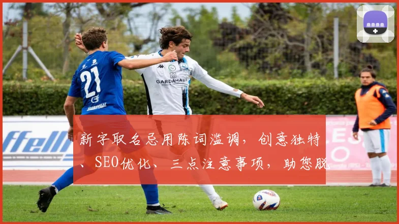 新字取名忌用陈词滥调，创意独特、SEO优化、三点注意事项，助您脱颖而出