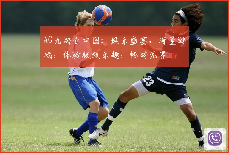 AG九游会中国：娱乐盛宴，海量游戏，体验极致乐趣，畅游无界