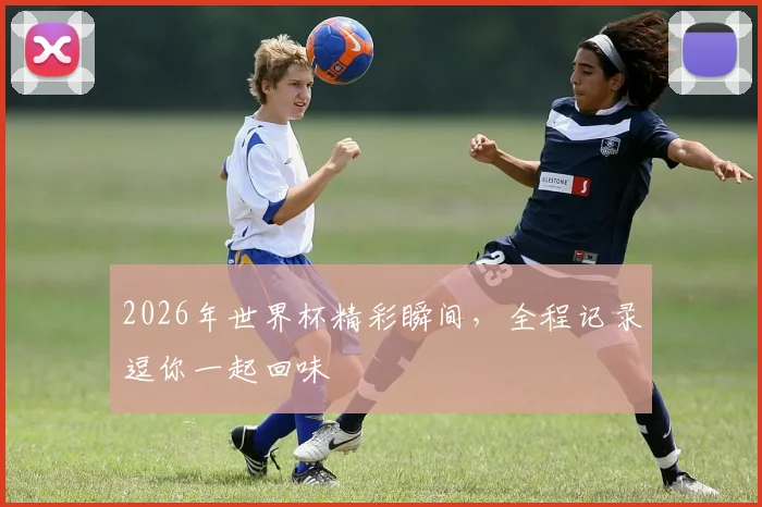 2026年世界杯精彩瞬间，全程记录逗你一起回味
