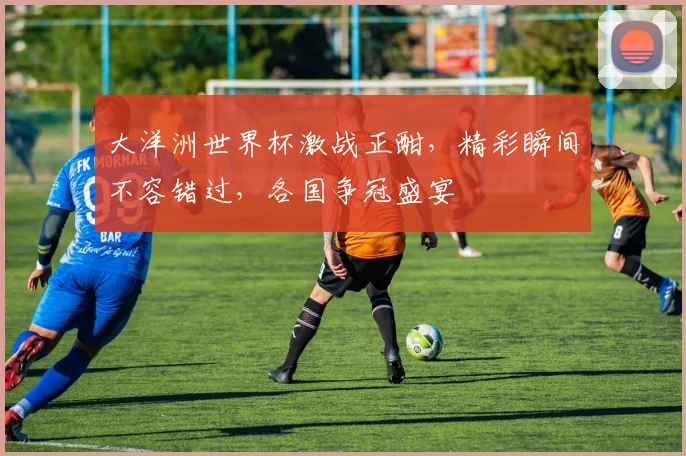 大洋洲世界杯激战正酣，精彩瞬间不容错过，各国争冠盛宴