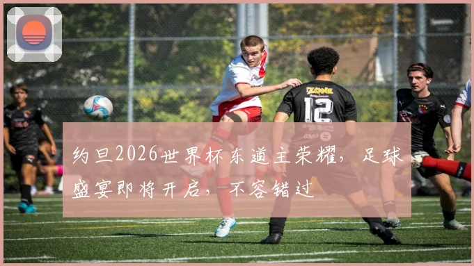 约旦2026世界杯东道主荣耀，足球盛宴即将开启，不容错过