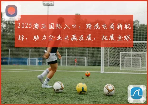 2025澳亚国际入口，跨境电商新航标，助力企业共赢发展，拓展全球市场，共筑辉煌